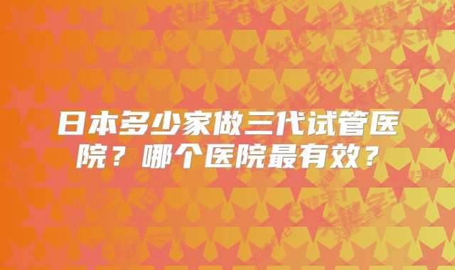 日本多少家做三代试管医院？哪个医院最有效？