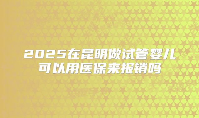 2025在昆明做试管婴儿可以用医保来报销吗