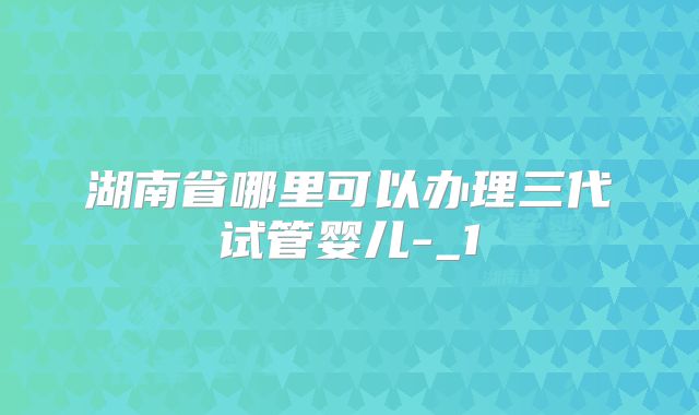 湖南省哪里可以办理三代试管婴儿-_1