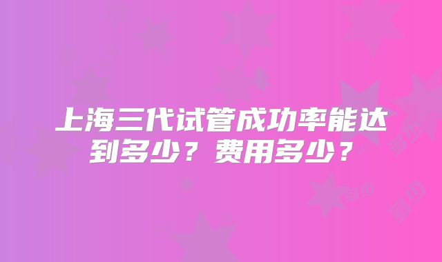 上海三代试管成功率能达到多少?费用多少?
