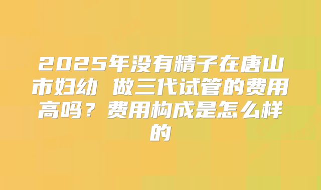 2025年没有精子在唐山市妇幼 做三代试管的费用高吗?费用构成是怎么样的
