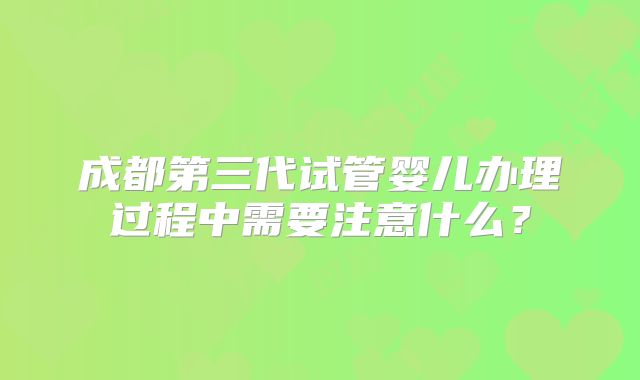 成都第三代试管婴儿办理过程中需要注意什么?