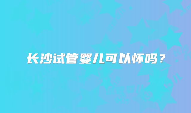 长沙试管婴儿可以怀吗?