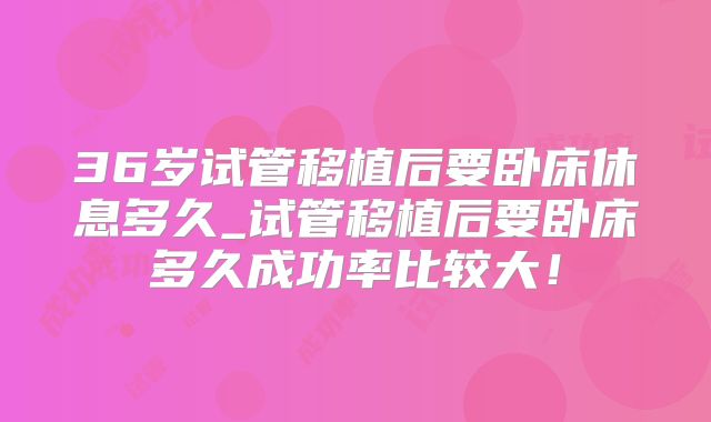 36岁试管移植后要卧床休息多久_试管移植后要卧床多久成功率比较大！