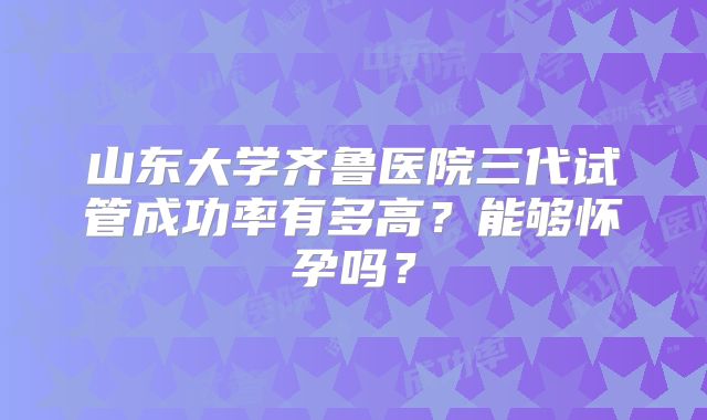 山东大学齐鲁医院三代试管成功率有多高?能够怀孕吗?