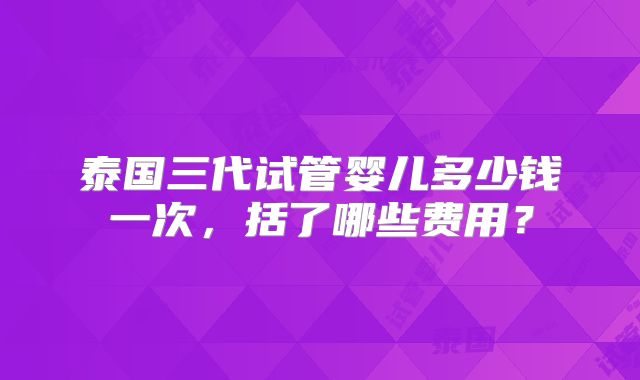 泰国三代试管婴儿多少钱一次，括了哪些费用？