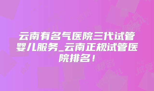 云南有名气医院三代试管婴儿服务_云南正规试管医院排名!