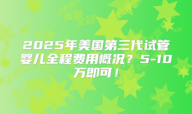 2025年美国第三代试管婴儿全程费用概况？5-10万即可！