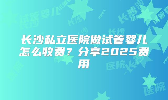 长沙私立医院做试管婴儿怎么收费？分享2025费用