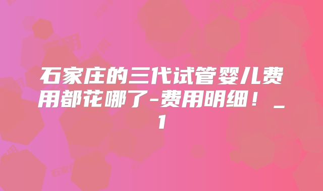 石家庄的三代试管婴儿费用都花哪了-费用明细！_1
