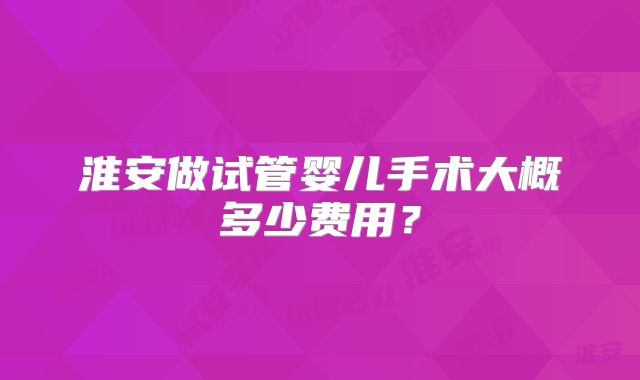 淮安做试管婴儿手术大概多少费用?