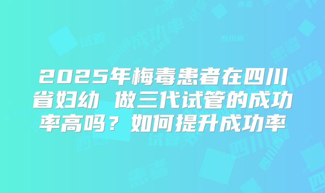 2025年梅毒患者在四川省妇幼 做三代试管的成功率高吗？如何提升成功率