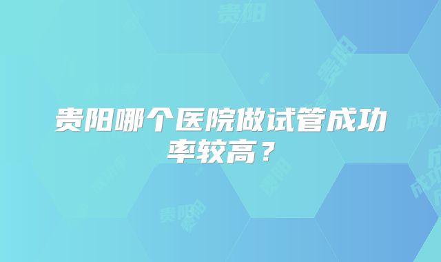贵阳哪个医院做试管成功率较高？