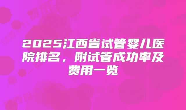 2025江西省试管婴儿医院排名,附试管成功率及费用一览