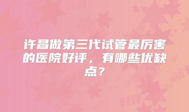许昌做第三代试管最厉害的医院好评,有哪些优缺点?