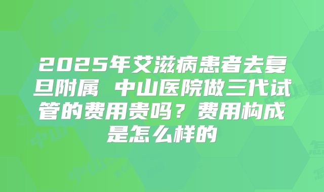 2025年艾滋病患者去复旦附属 中山医院做三代试管的费用贵吗?费用构成是怎么样的