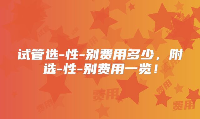 试管选-性-别费用多少,附选-性-别费用一览!