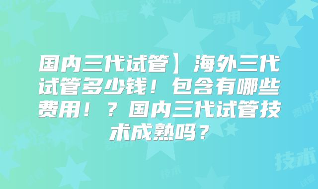 国内三代试管】海外三代试管多少钱!包含有哪些费用!?国内三代试管技术成熟吗?