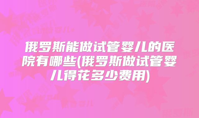俄罗斯能做试管婴儿的医院有哪些(俄罗斯做试管婴儿得花多少费用)
