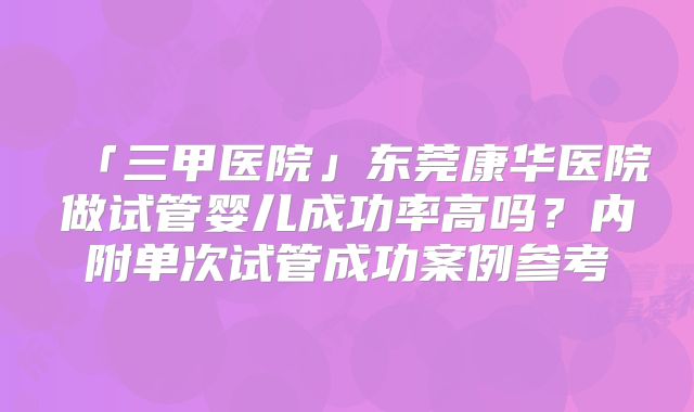 「三甲医院」东莞康华医院做试管婴儿成功率高吗？内附单次试管成功案例参考