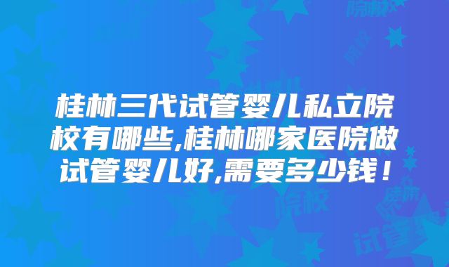 桂林三代试管婴儿私立院校有哪些,桂林哪家医院做试管婴儿好,需要多少钱！