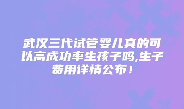 武汉三代试管婴儿真的可以高成功率生孩子吗,生子费用详情公布!