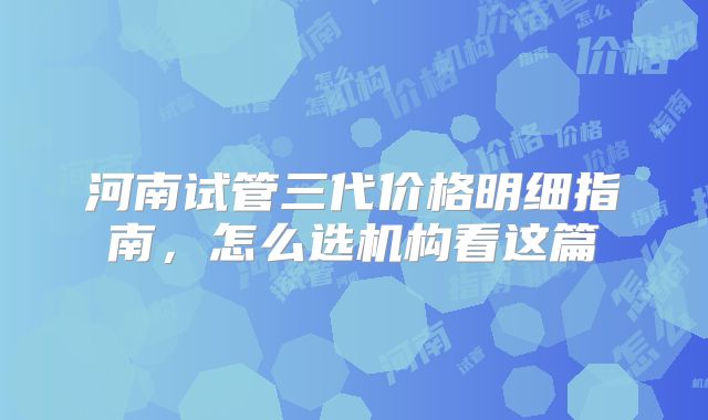 河南试管三代价格明细指南,怎么选机构看这篇