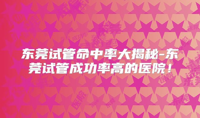 东莞试管命中率大揭秘-东莞试管成功率高的医院！