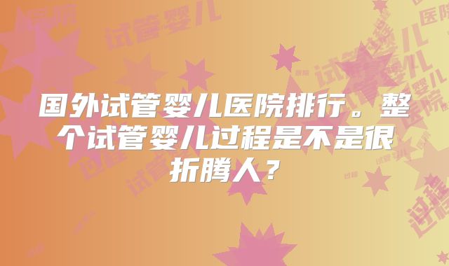 国外试管婴儿医院排行。整个试管婴儿过程是不是很折腾人?