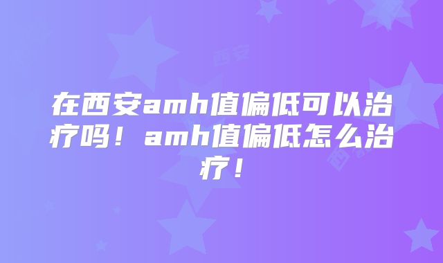 在西安amh值偏低可以治疗吗！amh值偏低怎么治疗！
