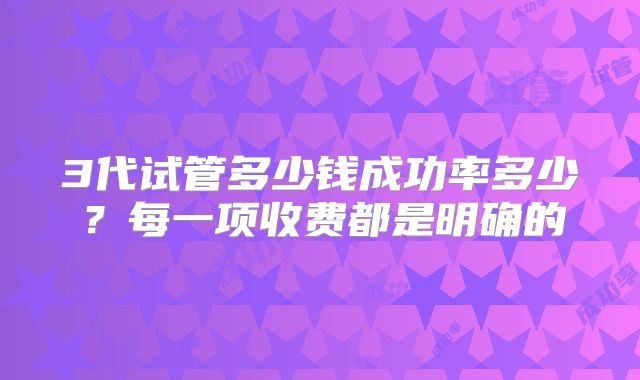 3代试管多少钱成功率多少?每一项收费都是明确的
