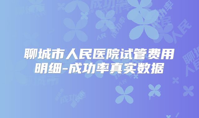 聊城市人民医院试管费用明细-成功率真实数据