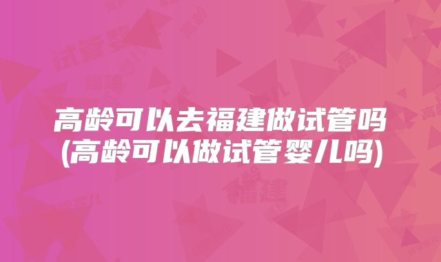 高龄可以去福建做试管吗(高龄可以做试管婴儿吗)