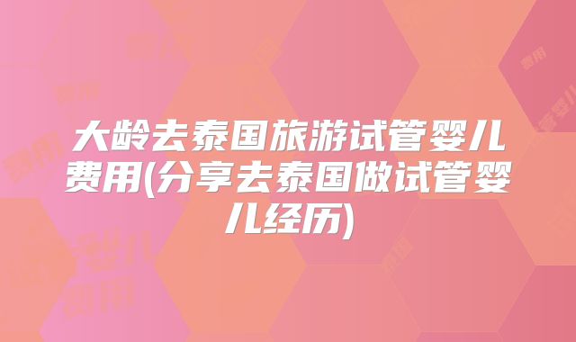 大龄去泰国旅游试管婴儿费用(分享去泰国做试管婴儿经历)