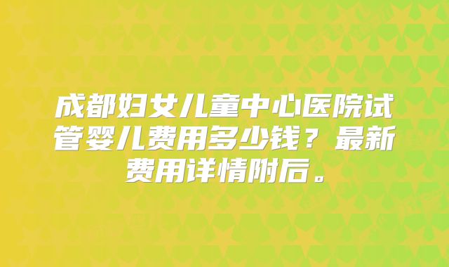 成都妇女儿童中心医院试管婴儿费用多少钱？最新费用详情附后。