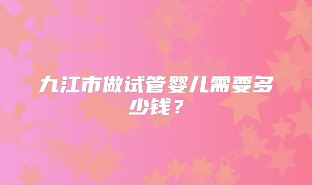 九江市做试管婴儿需要多少钱？