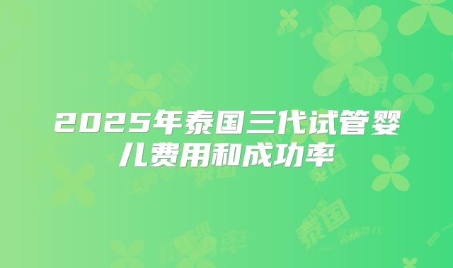 2025年泰国三代试管婴儿费用和成功率