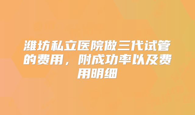 潍坊私立医院做三代试管的费用,附成功率以及费用明细