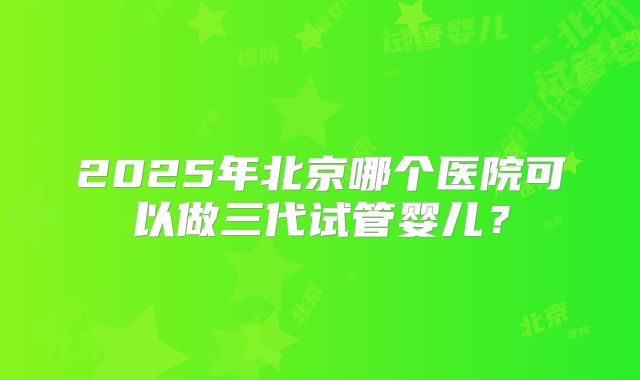 2025年北京哪个医院可以做三代试管婴儿?