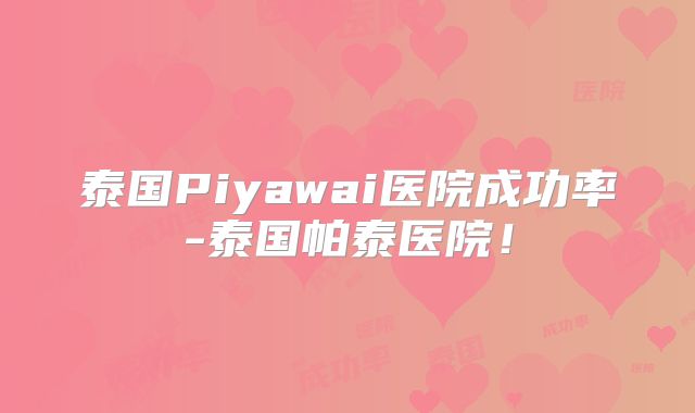 泰国Piyawai医院成功率-泰国帕泰医院！