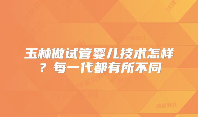 玉林做试管婴儿技术怎样?每一代都有所不同