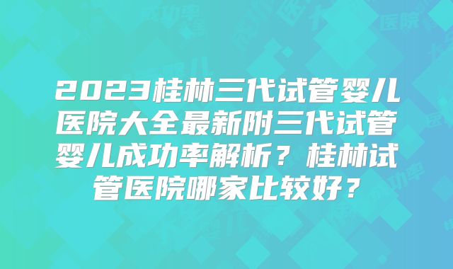 2023桂林三代试管婴儿医院大全最新附三代试管婴儿成功率解析?桂林试管医院哪家比较好?