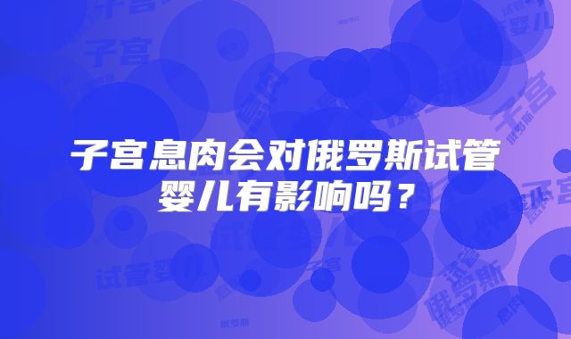 子宫息肉会对俄罗斯试管婴儿有影响吗？