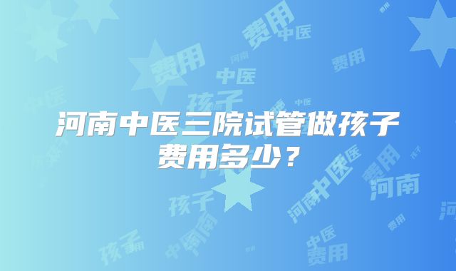 河南中医三院试管做孩子费用多少?