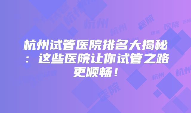 杭州试管医院排名大揭秘:这些医院让你试管之路更顺畅!
