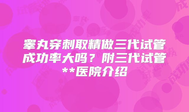 睾丸穿刺取精做三代试管成功率大吗?附三代试管**医院介绍