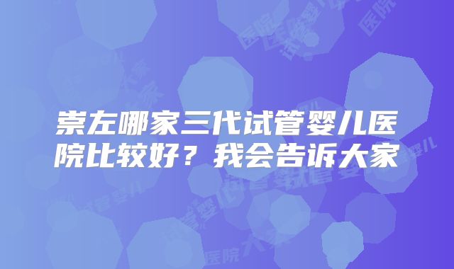 崇左哪家三代试管婴儿医院比较好？我会告诉大家