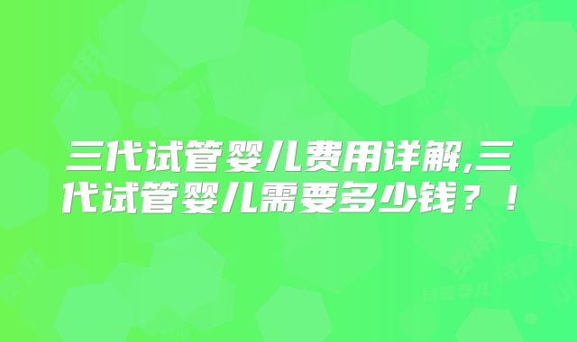 三代试管婴儿费用详解,三代试管婴儿需要多少钱?!