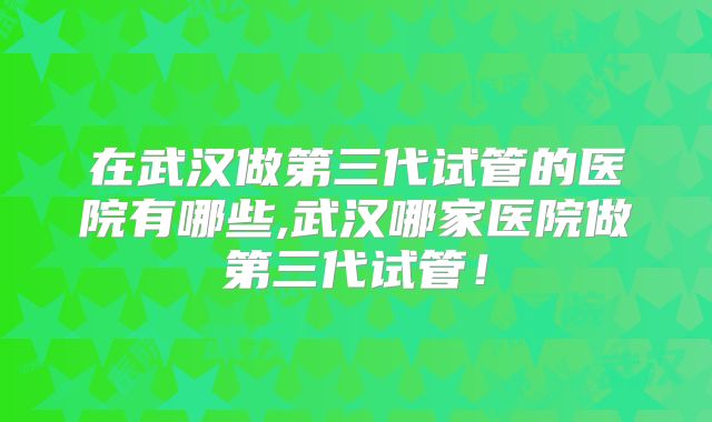 在武汉做第三代试管的医院有哪些,武汉哪家医院做第三代试管！