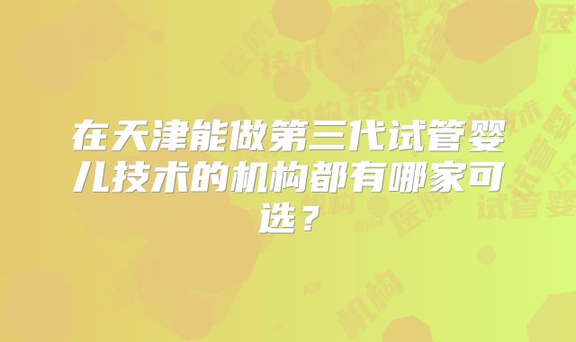 在天津能做第三代试管婴儿技术的机构都有哪家可选?